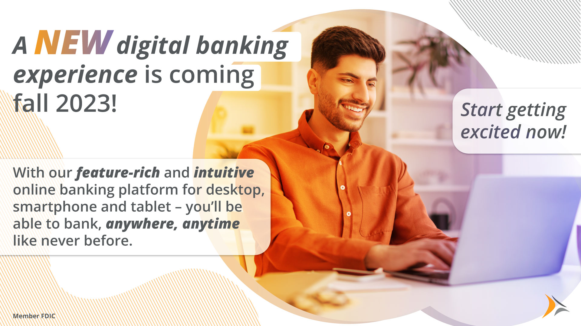 A NEW digital banking experience is coming fall 2023! With our feature-rich and intuitive online banking platform for your desktop, smartphone and tablet - you'll be able to bank, anywhere, anytime like never before.  Start getting excited now!